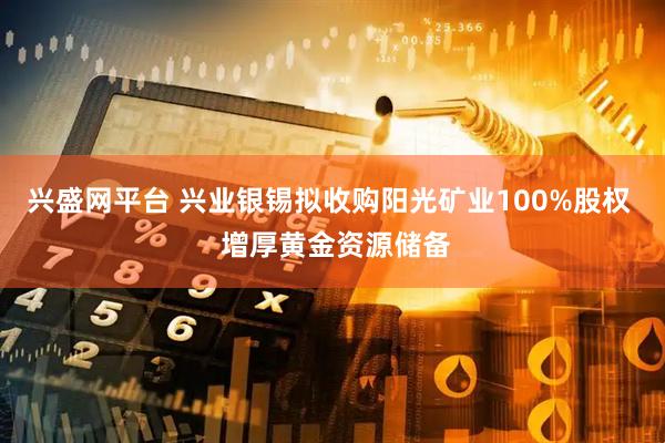 兴盛网平台 兴业银锡拟收购阳光矿业100%股权  增厚黄金资源储备