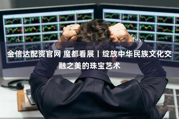 金信达配资官网 魔都看展丨绽放中华民族文化交融之美的珠宝艺术