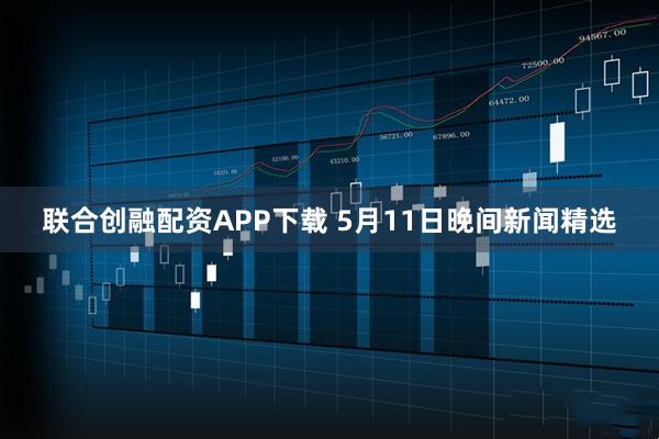联合创融配资APP下载 5月11日晚间新闻精选