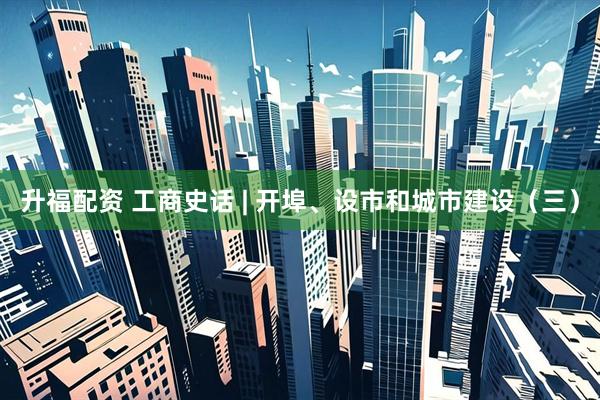 升福配资 工商史话 | 开埠、设市和城市建设（三）